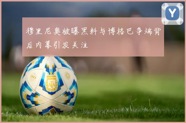 穆里尼奥被曝黑料与博格巴争端背后内幕引发关注