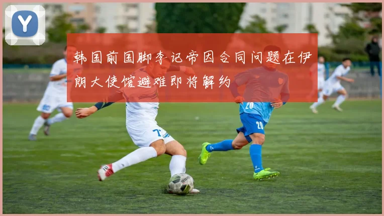 韩国前国脚李记帝因合同问题在伊朗大使馆避难即将解约