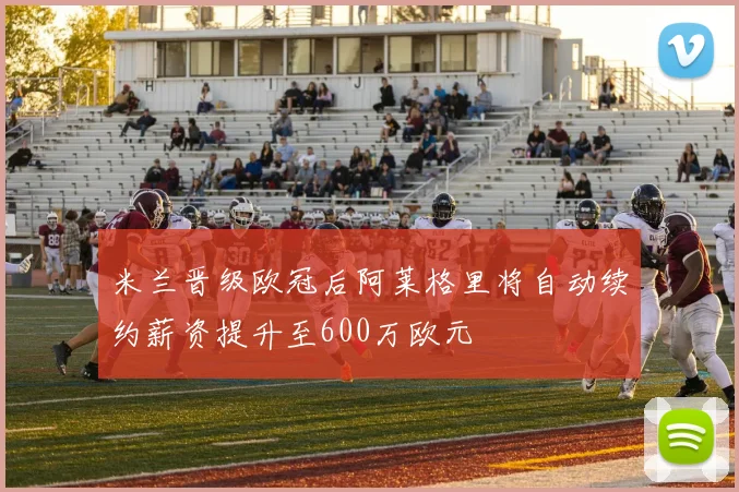 米兰晋级欧冠后阿莱格里将自动续约薪资提升至600万欧元