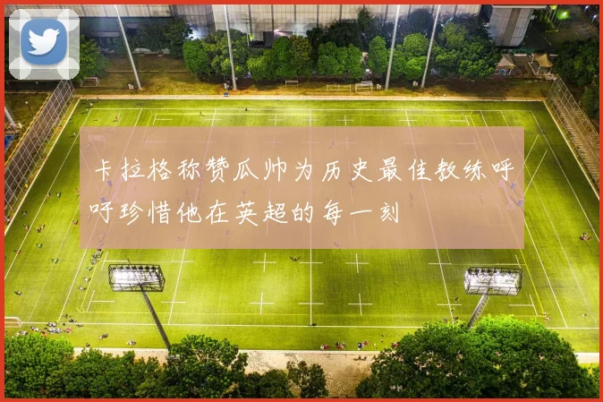 卡拉格称赞瓜帅为历史最佳教练呼吁珍惜他在英超的每一刻