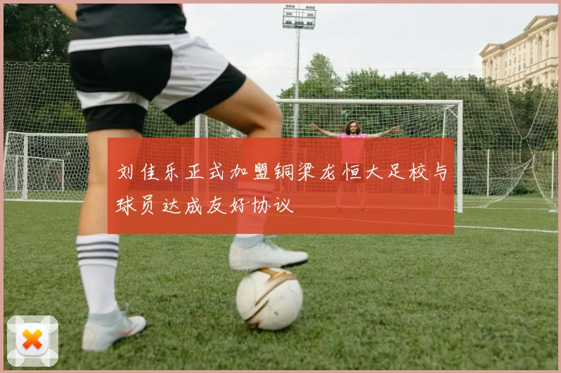 刘佳乐正式加盟铜梁龙恒大足校与球员达成友好协议