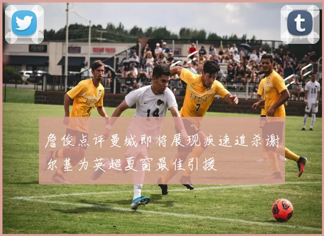 詹俊点评曼城即将展现疾速追杀谢尔基为英超夏窗最佳引援