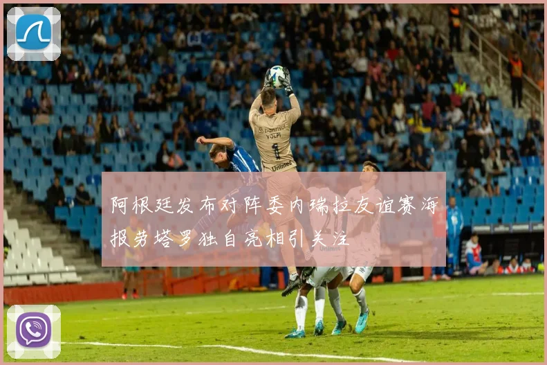 阿根廷发布对阵委内瑞拉友谊赛海报劳塔罗独自亮相引关注