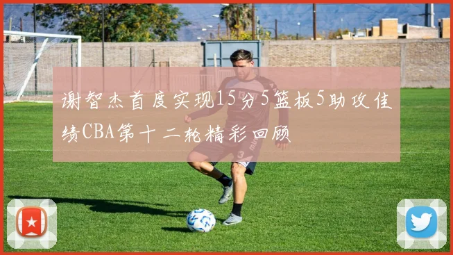 谢智杰首度实现15分5篮板5助攻佳绩CBA第十二轮精彩回顾