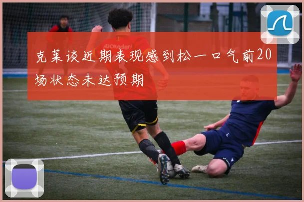 克莱谈近期表现感到松一口气前20场状态未达预期