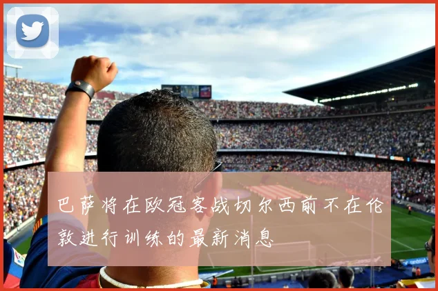 巴萨将在欧冠客战切尔西前不在伦敦进行训练的最新消息