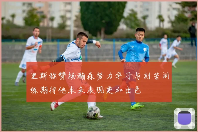 里斯称赞杨瀚森努力学习与刻苦训练期待他未来表现更加出色
