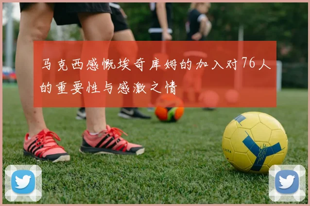马克西感慨埃奇库姆的加入对76人的重要性与感激之情