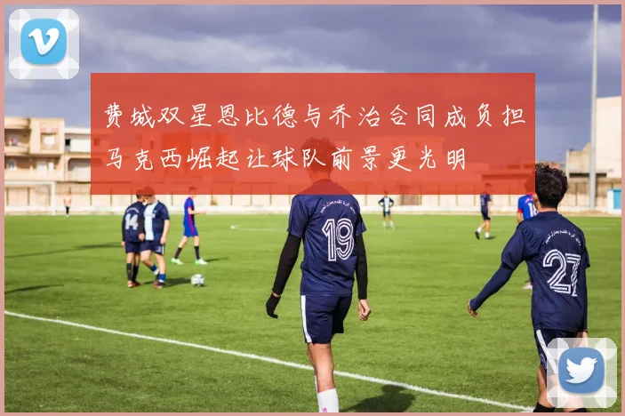 费城双星恩比德与乔治合同成负担马克西崛起让球队前景更光明