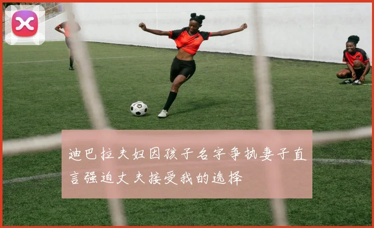 迪巴拉夫妇因孩子名字争执妻子直言强迫丈夫接受我的选择