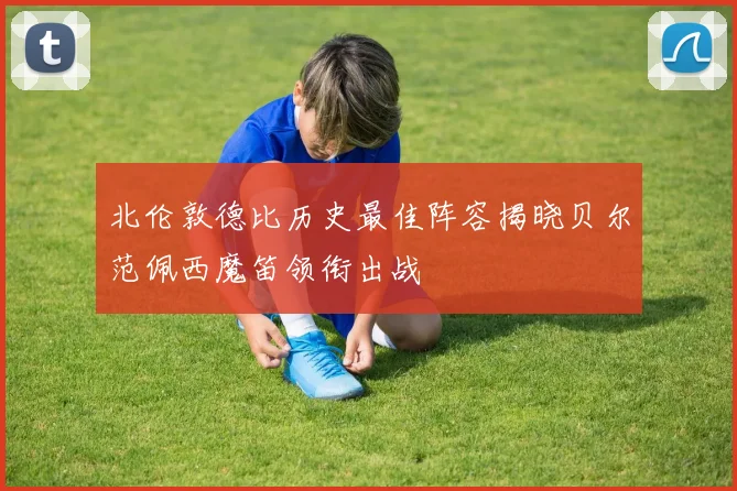 北伦敦德比历史最佳阵容揭晓贝尔范佩西魔笛领衔出战
