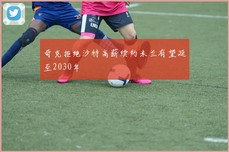 奇克拒绝沙特高薪续约米兰有望延至2030年