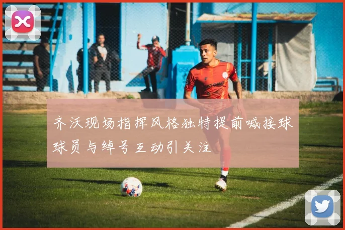 齐沃现场指挥风格独特提前喊接球球员与绰号互动引关注