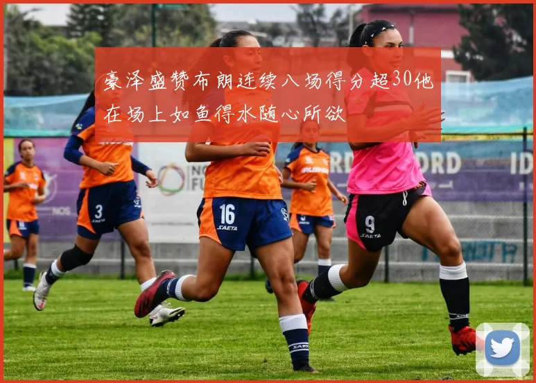 豪泽盛赞布朗连续八场得分超30他在场上如鱼得水随心所欲