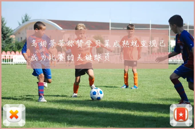 乌姆蒂蒂称赞登贝莱成熟蜕变现已成为比赛的关键球员