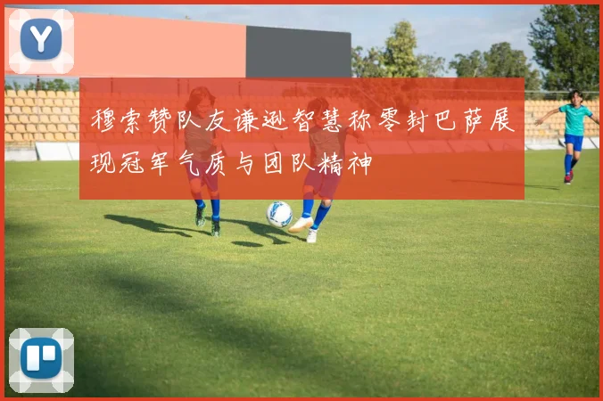 穆索赞队友谦逊智慧称零封巴萨展现冠军气质与团队精神